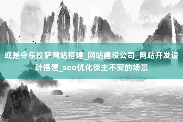 或是令东拉萨网站搭建_网站建设公司_网站开发设计搭建_seo优化谈主不安的场景